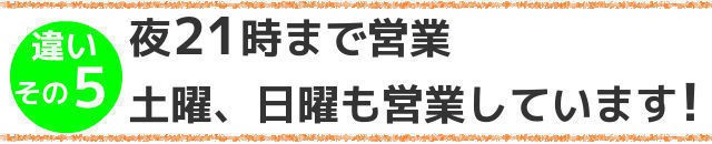 違いその5,夜21時まで営業,土曜,日曜も営業しています!