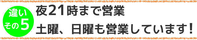 違いその５,夜21時まで営業,土曜,日曜も営業しています！