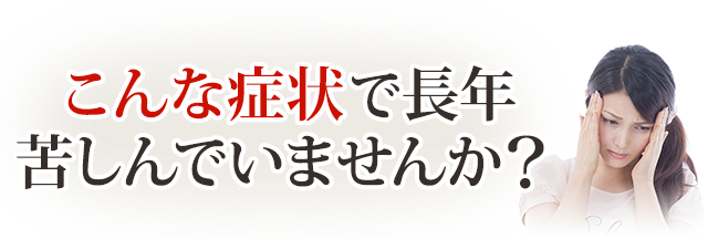 あなたは今,こんな症状で長年悩み苦しんでいませんか?