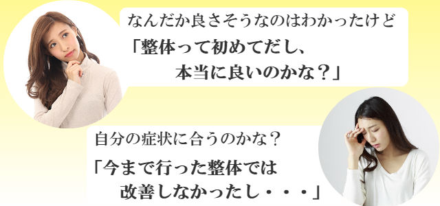 なんだか良さそうなのはわかったけど 「整体って初めてだし、本当に良いのかな？」「自分の症状に合うのかな？」「今まで行った整体では改善しなかったし・・・」